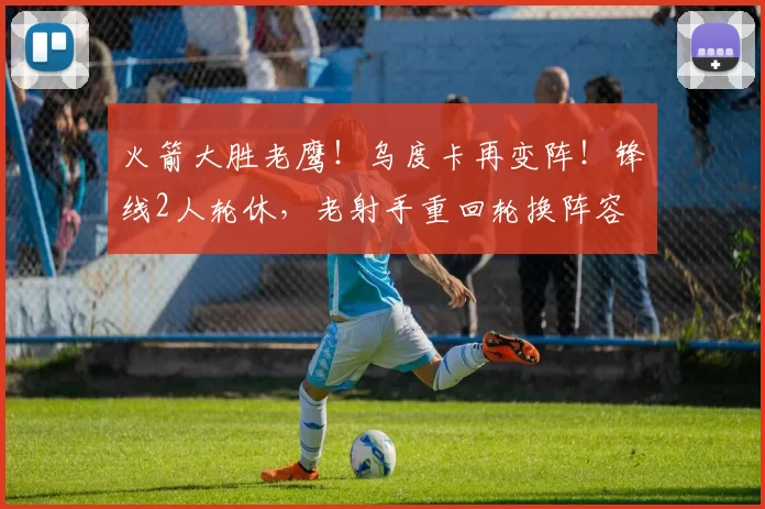 火箭大胜老鹰!乌度卡再变阵!锋线2人轮休,老射手重回轮换阵容