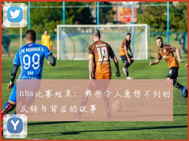 nba比赛结果：那些令人意想不到的反转与背后的故事
