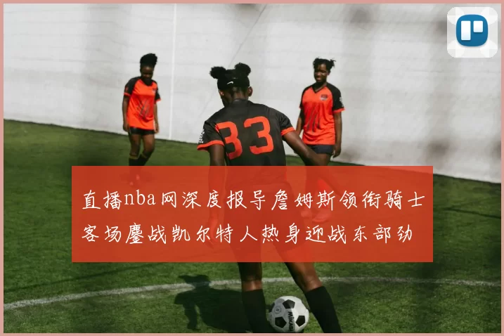 直播nba网深度报导詹姆斯领衔骑士客场鏖战凯尔特人热身迎战东部劲旅