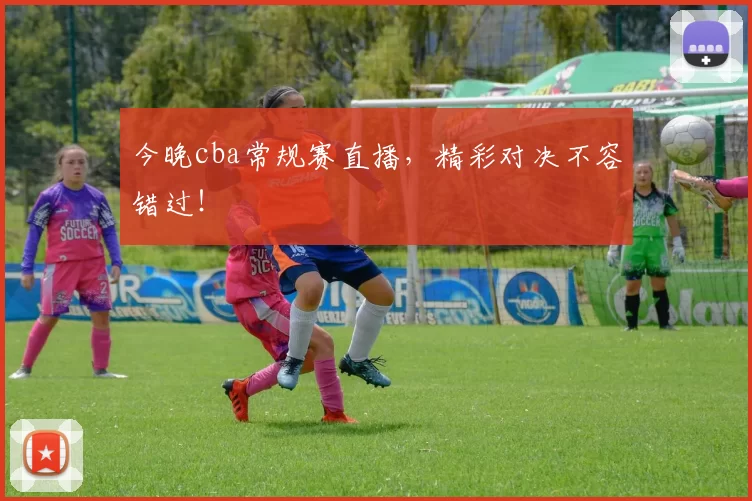 今晚cba常规赛直播，精彩对决不容错过！