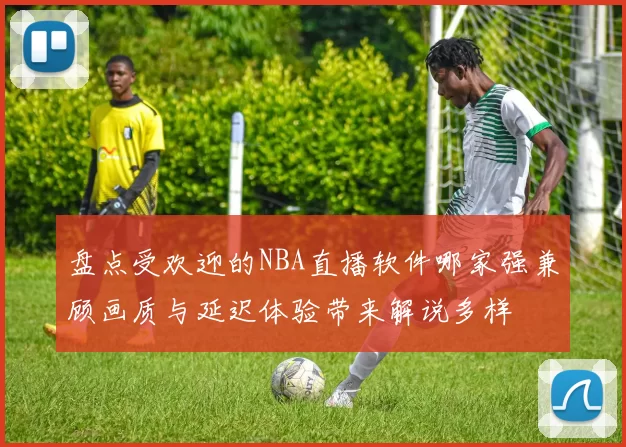 盘点受欢迎的NBA直播软件哪家强兼顾画质与延迟体验带来解说多样