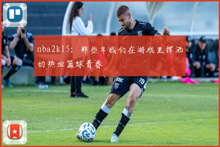 nba2k15：那些年我们在游戏里挥洒的热血篮球青春