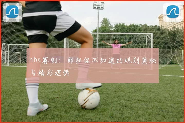 nba赛制：那些你不知道的规则奥秘与精彩逻辑