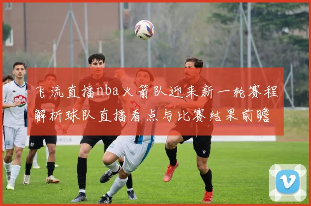 飞流直播nba火箭队迎来新一轮赛程解析球队直播看点与比赛结果前瞻