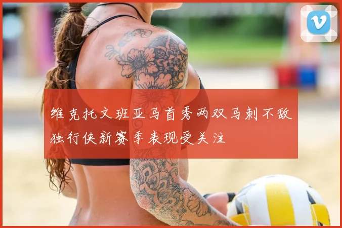 维克托文班亚马首秀两双马刺不敌独行侠新赛季表现受关注