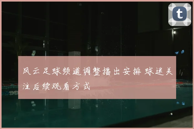 风云足球频道调整播出安排 球迷关注后续观看方式