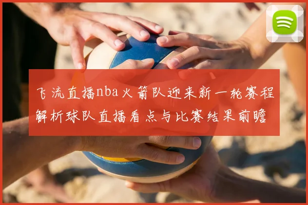 飞流直播nba火箭队迎来新一轮赛程解析球队直播看点与比赛结果前瞻