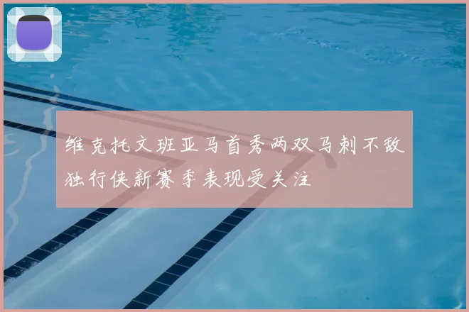 维克托文班亚马首秀两双马刺不敌独行侠新赛季表现受关注