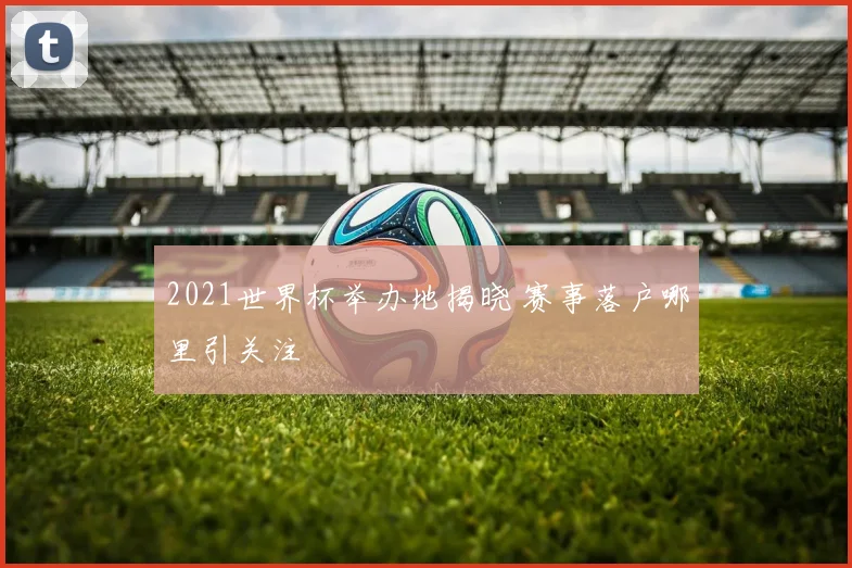 2021世界杯举办地揭晓 赛事落户哪里引关注