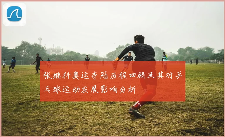 张继科奥运夺冠历程回顾及其对乒乓球运动发展影响分析